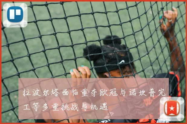 拉波尔塔面临重夺欧冠与诺坎普完工等多重挑战与机遇