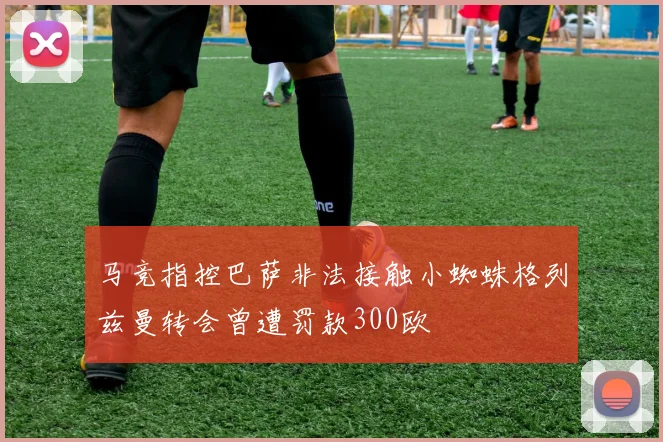 马竞指控巴萨非法接触小蜘蛛格列兹曼转会曾遭罚款300欧