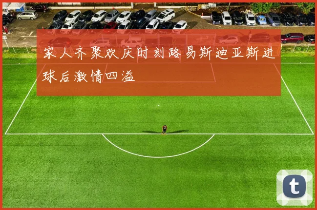 家人齐聚欢庆时刻路易斯迪亚斯进球后激情四溢