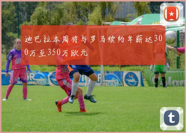 迪巴拉本周将与罗马续约年薪达300万至350万欧元