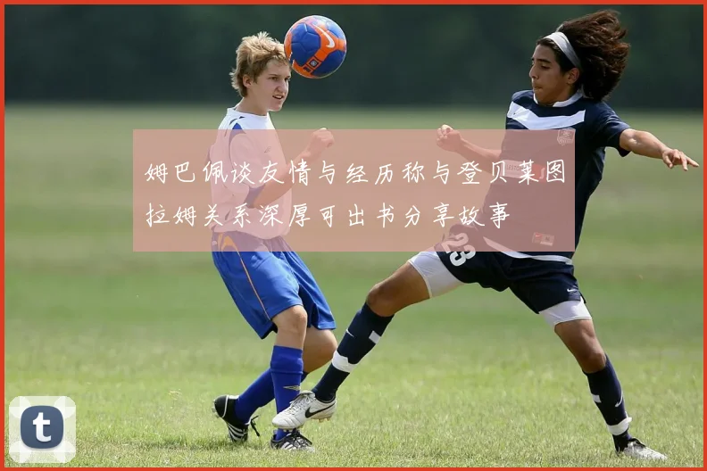 姆巴佩谈友情与经历称与登贝莱图拉姆关系深厚可出书分享故事