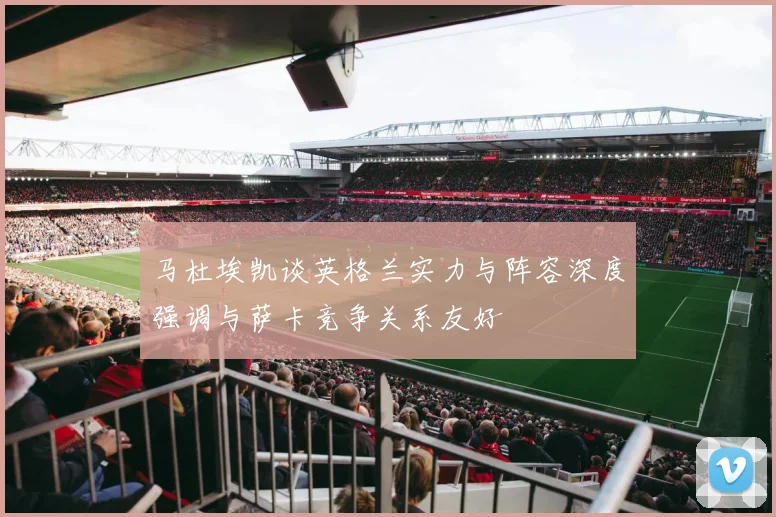 马杜埃凯谈英格兰实力与阵容深度强调与萨卡竞争关系友好