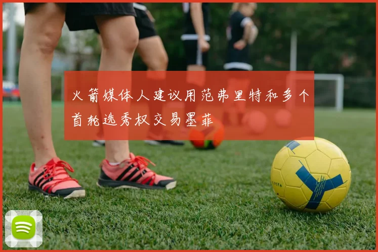 火箭媒体人建议用范弗里特和多个首轮选秀权交易墨菲