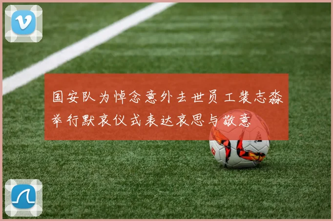 国安队为悼念意外去世员工裴志淼举行默哀仪式表达哀思与敬意