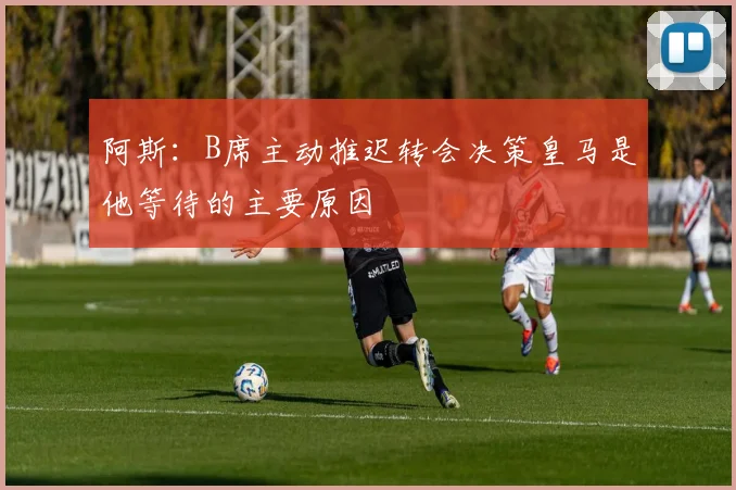 阿斯：B席主动推迟转会决策皇马是他等待的主要原因