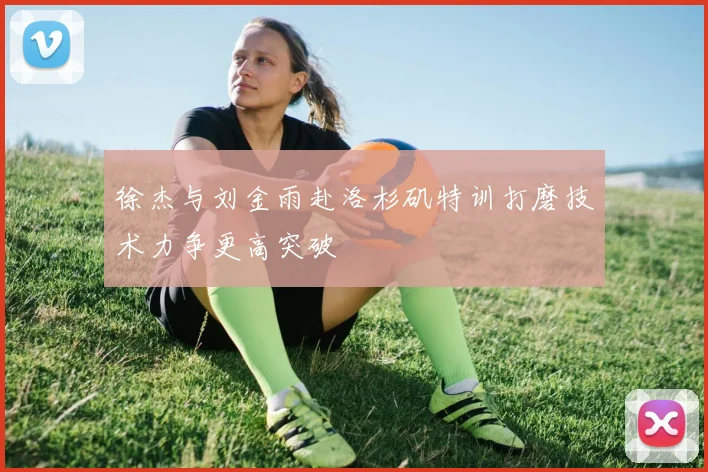 徐杰与刘金雨赴洛杉矶特训打磨技术力争更高突破