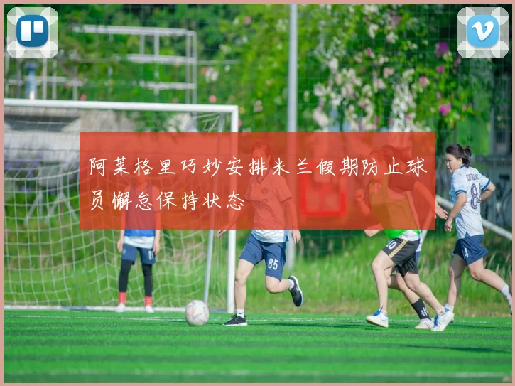 阿莱格里巧妙安排米兰假期防止球员懈怠保持状态