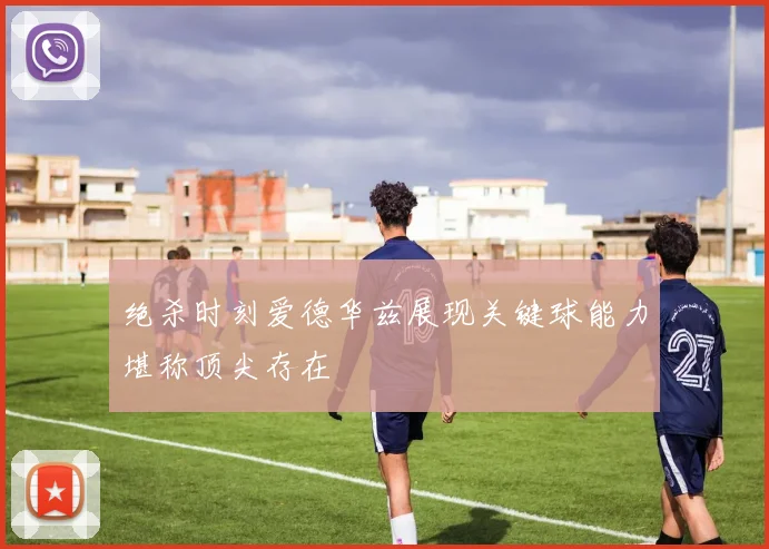 绝杀时刻爱德华兹展现关键球能力堪称顶尖存在