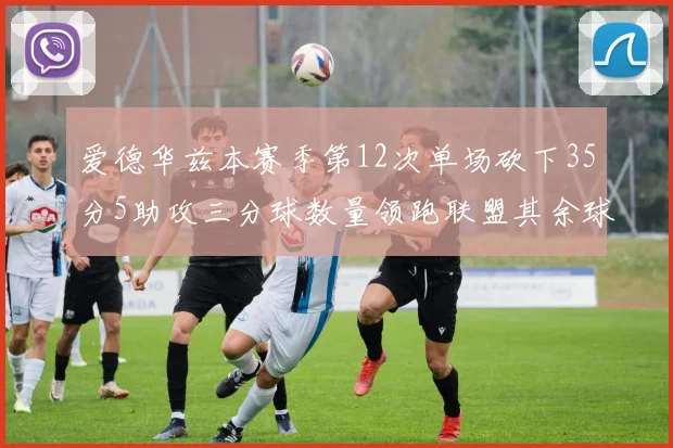 爱德华兹本赛季第12次单场砍下35分5助攻三分球数量领跑联盟其余球员最多仅8次