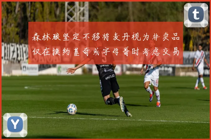 森林狼坚定不移将麦丹视为非卖品仅在换约基奇或字母哥时考虑交易