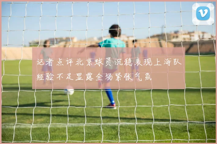 记者点评北京球员沉稳表现上海队经验不足显露全场紧张气氛