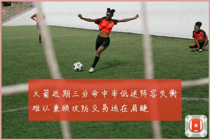 火箭近期三分命中率低迷阵容失衡难以兼顾攻防交易迫在眉睫
