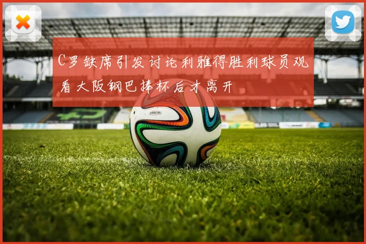 C罗缺席引发讨论利雅得胜利球员观看大阪钢巴捧杯后才离开