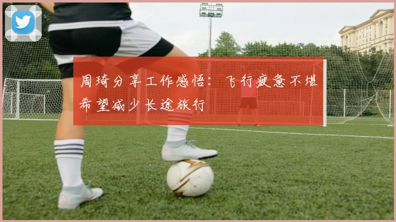 周琦分享工作感悟：飞行疲惫不堪希望减少长途旅行