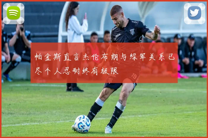 帕金斯直言杰伦布朗与绿军关系已尽个人忍耐终有极限