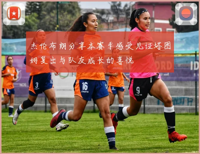 杰伦布朗分享本赛季感受见证塔图姆复出与队友成长的喜悦