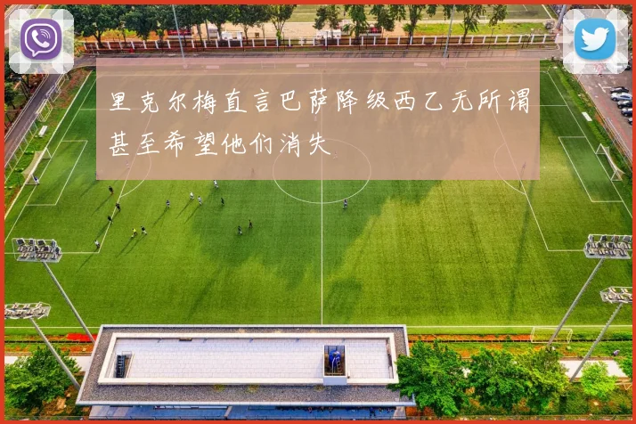 里克尔梅直言巴萨降级西乙无所谓甚至希望他们消失