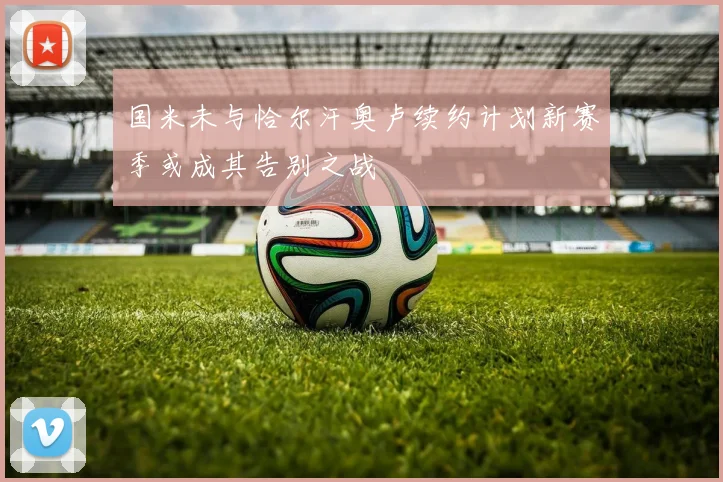 国米未与恰尔汗奥卢续约计划新赛季或成其告别之战
