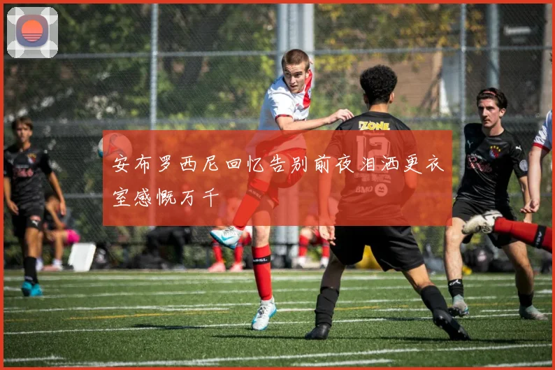 安布罗西尼回忆告别前夜泪洒更衣室感慨万千