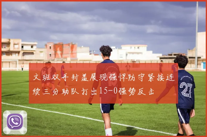 文班双手封盖展现强悍防守紧接连续三分助队打出15-0强势反击