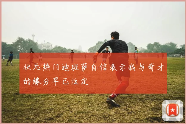状元热门迪班萨自信表示我与奇才的缘分早已注定