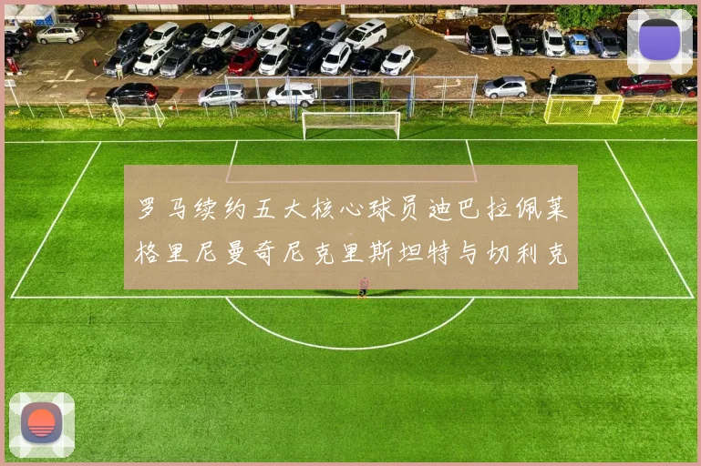 罗马续约五大核心球员迪巴拉佩莱格里尼曼奇尼克里斯坦特与切利克共创未来